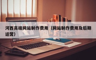 北京河西高端网站制作费用（网站制作费用及后期运营）