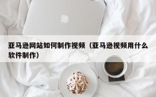 北京亚马逊网站如何制作视频（亚马逊视频用什么软件制作）